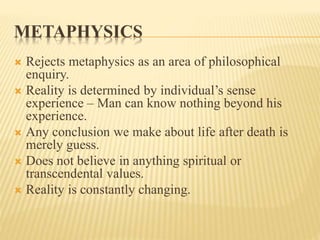 METAPHYSICS
 Rejects metaphysics as an area of philosophical
enquiry.
 Reality is determined by individual’s sense
experience – Man can know nothing beyond his
experience.
 Any conclusion we make about life after death is
merely guess.
 Does not believe in anything spiritual or
transcendental values.
 Reality is constantly changing.
 