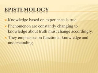 EPISTEMOLOGY
 Knowledge based on experience is true.
 Phenomenon are constantly changing to
knowledge about truth must change accordingly.
 They emphasize on functional knowledge and
understanding.
 