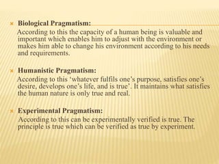  Biological Pragmatism:
According to this the capacity of a human being is valuable and
important which enables him to adjust with the environment or
makes him able to change his environment according to his needs
and requirements.
 Humanistic Pragmatism:
According to this ‘whatever fulfils one’s purpose, satisfies one’s
desire, develops one’s life, and is true’. It maintains what satisfies
the human nature is only true and real.
 Experimental Pragmatism:
According to this can be experimentally verified is true. The
principle is true which can be verified as true by experiment.
 