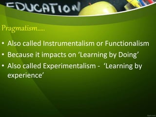 Pragmatism…..
• Also called Instrumentalism or Functionalism
• Because it impacts on ‘Learning by Doing’
• Also called Experimentalism - ‘Learning by
experience’
 