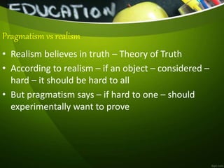 • Realism believes in truth – Theory of Truth
• According to realism – if an object – considered –
hard – it should be hard to all
• But pragmatism says – if hard to one – should
experimentally want to prove
Pragmatism vs realism
 