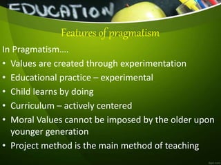 Features of pragmatism
In Pragmatism….
• Values are created through experimentation
• Educational practice – experimental
• Child learns by doing
• Curriculum – actively centered
• Moral Values cannot be imposed by the older upon
younger generation
• Project method is the main method of teaching
 