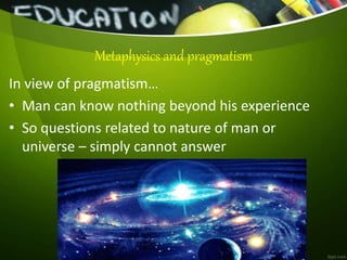 Metaphysics and pragmatism
In view of pragmatism…
• Man can know nothing beyond his experience
• So questions related to nature of man or
universe – simply cannot answer
 