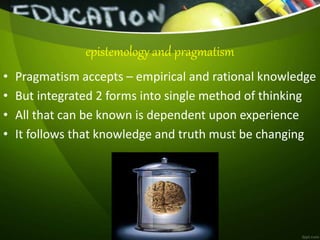 • Pragmatism accepts – empirical and rational knowledge
• But integrated 2 forms into single method of thinking
• All that can be known is dependent upon experience
• It follows that knowledge and truth must be changing
epistemology and pragmatism
 