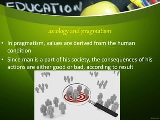 • In pragmatism, values are derived from the human
condition
• Since man is a part of his society, the consequences of his
actions are either good or bad, according to result
axiology and pragmatism
 