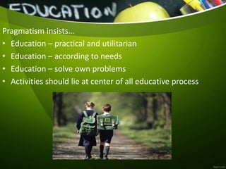 Pragmatism insists…
• Education – practical and utilitarian
• Education – according to needs
• Education – solve own problems
• Activities should lie at center of all educative process
 