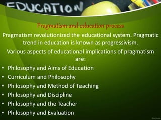 Pragmatism and education process
Pragmatism revolutionized the educational system. Pragmatic
trend in education is known as progressivism.
Various aspects of educational implications of pragmatism
are:
• Philosophy and Aims of Education
• Curriculum and Philosophy
• Philosophy and Method of Teaching
• Philosophy and Discipline
• Philosophy and the Teacher
• Philosophy and Evaluation
 