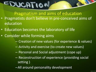 Pragmatism and aims of education
• Pragmatists don't believe in pre-conceived aims of
education
• Education becomes the laboratory of life
• Consider while forming aims
– Creation of new values (for experience & values)
– Activity and exercise (to create new values)
– Personal and Social adjustment (cope up)
– Reconstruction of experience (providing social
setting )
–All around personality development
 