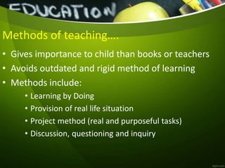 Methods of teaching….
• Gives importance to child than books or teachers
• Avoids outdated and rigid method of learning
• Methods include:
• Learning by Doing
• Provision of real life situation
• Project method (real and purposeful tasks)
• Discussion, questioning and inquiry
 