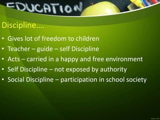 Discipline….
• Gives lot of freedom to children
• Teacher – guide – self Discipline
• Acts – carried in a happy and free environment
• Self Discipline – not exposed by authority
• Social Discipline – participation in school society
 