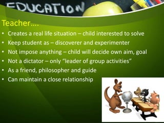 Teacher….
• Creates a real life situation – child interested to solve
• Keep student as – discoverer and experimenter
• Not impose anything – child will decide own aim, goal
• Not a dictator – only “leader of group activities”
• As a friend, philosopher and guide
• Can maintain a close relationship
 