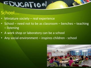 School….
• Miniature society – real experience
• School – need not to be as classroom – benches – teaching
– listening
• A work shop or laboratory can be a school
• Any social environment – inspires children - school
 