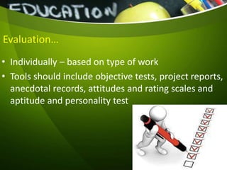 Evaluation…
• Individually – based on type of work
• Tools should include objective tests, project reports,
anecdotal records, attitudes and rating scales and
aptitude and personality test
 