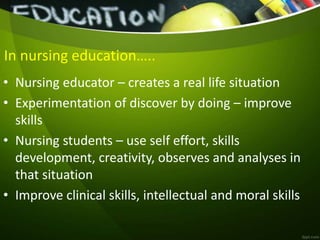 In nursing education…..
• Nursing educator – creates a real life situation
• Experimentation of discover by doing – improve
skills
• Nursing students – use self effort, skills
development, creativity, observes and analyses in
that situation
• Improve clinical skills, intellectual and moral skills
 
