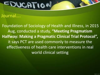 Journal….
Foundation of Sociology of Health and Illness, in 2015
Aug, conducted a study, “Meeting Pragmatism
Halfway: Making a Pragmatic Clinical Trial Protocol”,
it says PCT are used commonly to measure the
effectiveness of health care interventions in real
world clinical setting
 