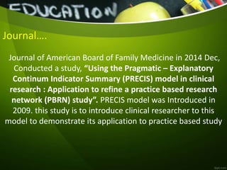 Journal….
Journal of American Board of Family Medicine in 2014 Dec,
Conducted a study, “Using the Pragmatic – Explanatory
Continum Indicator Summary (PRECIS) model in clinical
research : Application to refine a practice based research
network (PBRN) study”. PRECIS model was Introduced in
2009. this study is to introduce clinical researcher to this
model to demonstrate its application to practice based study
 