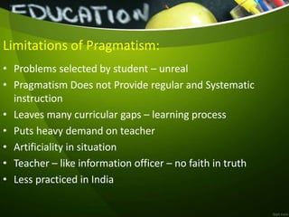 Limitations of Pragmatism:
• Problems selected by student – unreal
• Pragmatism Does not Provide regular and Systematic
instruction
• Leaves many curricular gaps – learning process
• Puts heavy demand on teacher
• Artificiality in situation
• Teacher – like information officer – no faith in truth
• Less practiced in India
 