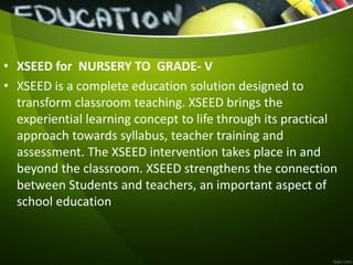 • XSEED for NURSERY TO GRADE- V
• XSEED is a complete education solution designed to
transform classroom teaching. XSEED brings the
experiential learning concept to life through its practical
approach towards syllabus, teacher training and
assessment. The XSEED intervention takes place in and
beyond the classroom. XSEED strengthens the connection
between Students and teachers, an important aspect of
school education
 