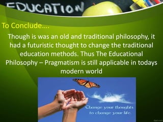 To Conclude….
Though is was an old and traditional philosophy, it
had a futuristic thought to change the traditional
education methods. Thus The Educational
Philosophy – Pragmatism is still applicable in todays
modern world
 
