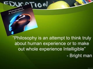 “Philosophy is an attempt to think truly
about human experience or to make
out whole experience Intelligible”
- Bright man
 