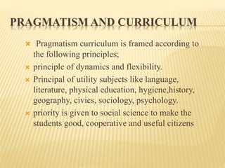 PRAGMATISM AND CURRICULUM
 Pragmatism curriculum is framed according to
the following principles;
 principle of dynamics and flexibility.
 Principal of utility subjects like language,
literature, physical education, hygiene,history,
geography, civics, sociology, psychology.
 priority is given to social science to make the
students good, cooperative and useful citizens
 