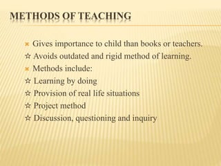 METHODS OF TEACHING
 Gives importance to child than books or teachers.
☆ Avoids outdated and rigid method of learning.
 Methods include:
☆ Learning by doing
☆ Provision of real life situations
☆ Project method
☆ Discussion, questioning and inquiry
 
