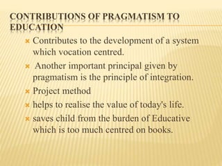 CONTRIBUTIONS OF PRAGMATISM TO
EDUCATION
 Contributes to the development of a system
which vocation centred.
 Another important principal given by
pragmatism is the principle of integration.
 Project method
 helps to realise the value of today's life.
 saves child from the burden of Educative
which is too much centred on books.
 