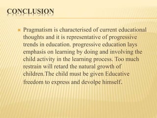 CONCLUSION
 Pragmatism is characterised of current educational
thoughts and it is representative of progressive
trends in education. progressive education lays
emphasis on learning by doing and involving the
child activity in the learning process. Too much
restrain will retard the natural growth of
children.The child must be given Educative
freedom to express and devolpe himself.
 