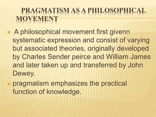 PRAGMATISM AS A PHILOSOPHICAL
MOVEMENT
 A philosophical movement first givenn
systematic expression and consist of varying
but associated theories, originally developed
by Charles Sender peirce and William James
and later taken up and transferred by John
Dewey.
 pragmatism emphasizes the practical
function of knowledge.
 