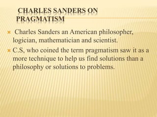 CHARLES SANDERS ON
PRAGMATISM
 Charles Sanders an American philosopher,
logician, mathematician and scientist.
 C.S, who coined the term pragmatism saw it as a
more technique to help us find solutions than a
philosophy or solutions to problems.
 