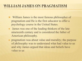 WILLIAM JAMES ON PRAGMATISM
 William James is the most famous philosopher of
pragmatism and He is the first educator to offer a
psychology course in the United States.
 James was one of the leading thinkers of the late
nineteenth century and is considered the father of
American philosophy.
 pragmatism was about value and morality; the purpose
of philosophy was to understand what had value to us
and why James argued that ideas and beliefs have
value to us
 