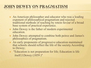 JOHN DEWEY ON PRAGMATISM
 An American philosopher and educator who was a leading
exponent of philosophical pragmatism and rejected
traditional methods of teaching by rotein favour of a broad
base system of practical experience.
 John Dewey is the father of modern experimental
education.
 John Dewey attempted to combine both peirce and James's
philosophies of pragmatism.
 An early proponents of progressive education maintained
that schools should reflect the life of the society.According
to Dewey;
 "Education is not preparation for life; Education is life
itself.J.Dewey (1859 )"
 