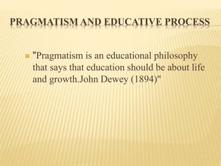 PRAGMATISM AND EDUCATIVE PROCESS
 "Pragmatism is an educational philosophy
that says that education should be about life
and growth.John Dewey (1894)"
 