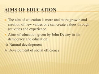 AIMS OF EDUCATION
 The aim of education is more and more growth and
creation of new values one can create values through
activities and experience.
 Aims of education given by John Dewey in his
democracy and education;
☆ Natural development
☆ Development of social efficiency
 