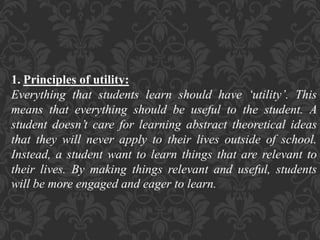 1. Principles of utility:
Everything that students learn should have ‘utility’. This
means that everything should be useful to the student. A
student doesn’t care for learning abstract theoretical ideas
that they will never apply to their lives outside of school.
Instead, a student want to learn things that are relevant to
their lives. By making things relevant and useful, students
will be more engaged and eager to learn.
 