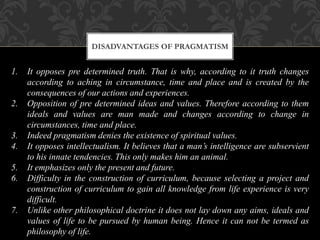 DISADVANTAGES OF PRAGMATISM
1. It opposes pre determined truth. That is why, according to it truth changes
according to aching in circumstance, time and place and is created by the
consequences of our actions and experiences.
2. Opposition of pre determined ideas and values. Therefore according to them
ideals and values are man made and changes according to change in
circumstances, time and place.
3. Indeed pragmatism denies the existence of spiritual values.
4. It opposes intellectualism. It believes that a man’s intelligence are subservient
to his innate tendencies. This only makes him an animal.
5. It emphasizes only the present and future.
6. Difficulty in the construction of curriculum, because selecting a project and
construction of curriculum to gain all knowledge from life experience is very
difficult.
7. Unlike other philosophical doctrine it does not lay down any aims, ideals and
values of life to be pursued by human being. Hence it can not be termed as
philosophy of life.
 