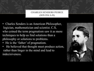 CHARLES SENDERS PEIRCE
(1839-1914 A.D)
• Charles Senders is an American Philosopher,
logician, mathematician and scientist. C.S,
who coined the term pragmatism saw it as more
techniques to help us find solutions than a
philosophy or solutions to problems.
• He is the ‘father’ of pragmatism.
• He believed that thought must produce action,
rather than linger in the mind and lead to
indecisiveness.
 