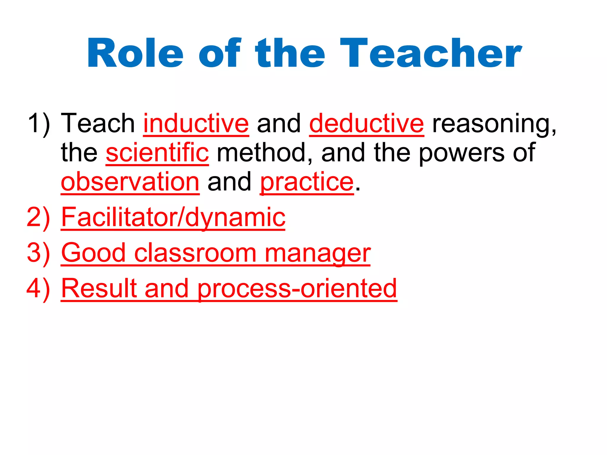Role of the Teacher
1) Teach inductive and deductive reasoning,
the scientific method, and the powers of
observation and practice.
2) Facilitator/dynamic
3) Good classroom manager
4) Result and process-oriented
 