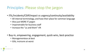 Principles: Please stop the jargon
• ITIL/Incidents/CSIP/impact vs urgency/continuity/availability
• All internal terminol...