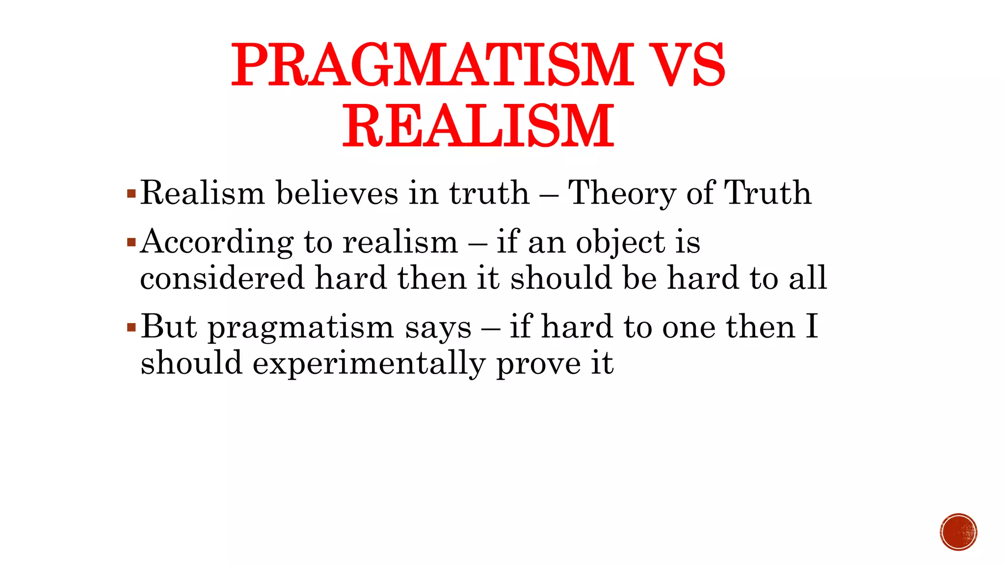 Realism believes in truth – Theory of Truth
According to realism – if an object is
considered hard then it should be hard to all
But pragmatism says – if hard to one then I
should experimentally prove it
PRAGMATISM VS
REALISM
 