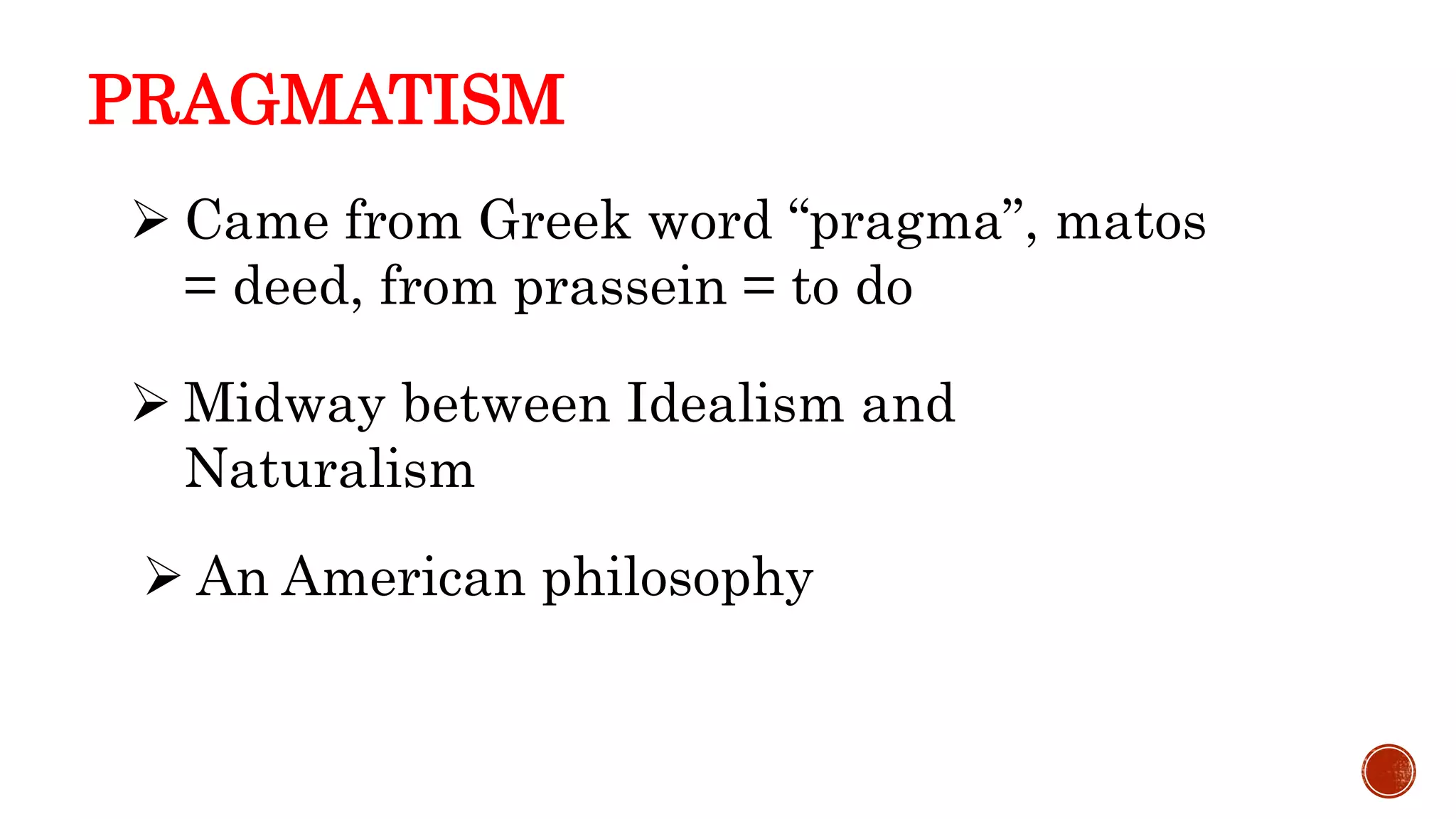 PRAGMATISM
 Came from Greek word “pragma”, matos
= deed, from prassein = to do
 An American philosophy
 Midway between Idealism and
Naturalism
 