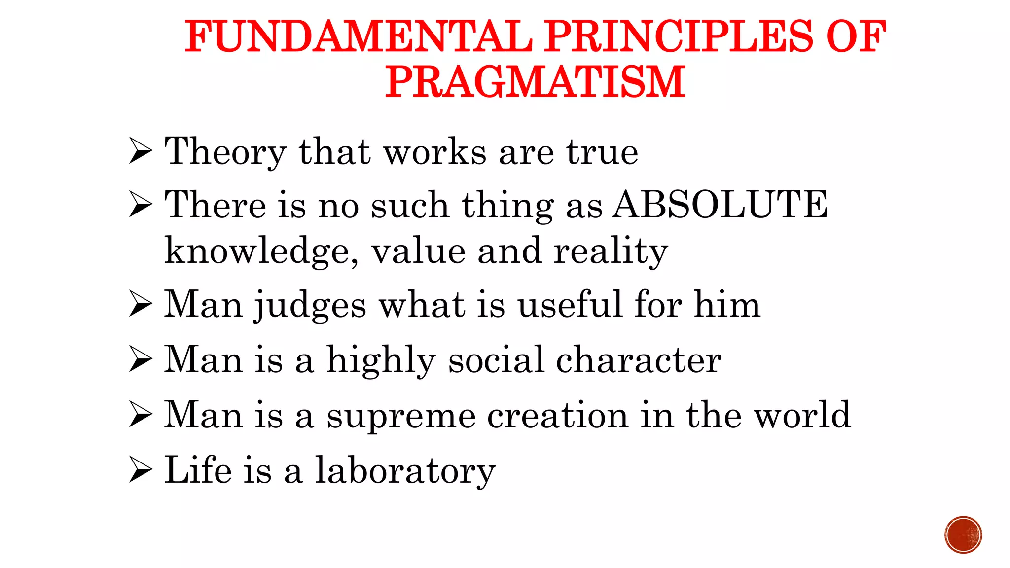 FUNDAMENTAL PRINCIPLES OF
PRAGMATISM
 Theory that works are true
 There is no such thing as ABSOLUTE
knowledge, value and reality
 Man judges what is useful for him
 Man is a highly social character
 Man is a supreme creation in the world
 Life is a laboratory
 