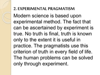 2. EXPERIMENTAL PRAGMATISM
Modern science is based upon
experimental method. The fact that
can be ascertained by experiment is
true. No truth is final, truth is known
only to the extent it is useful in
practice. The pragmatists use this
criterion of truth in every field of life.
The human problems can be solved
only through experiment.
 