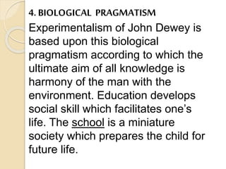 4. BIOLOGICAL PRAGMATISM
Experimentalism of John Dewey is
based upon this biological
pragmatism according to which the
ultimate aim of all knowledge is
harmony of the man with the
environment. Education develops
social skill which facilitates one’s
life. The school is a miniature
society which prepares the child for
future life.
 