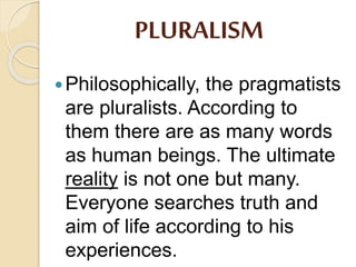 PLURALISM
Philosophically, the pragmatists
are pluralists. According to
them there are as many words
as human beings. The ultimate
reality is not one but many.
Everyone searches truth and
aim of life according to his
experiences.
 