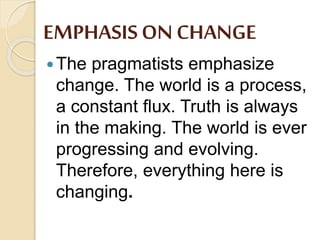 EMPHASISON CHANGE
The pragmatists emphasize
change. The world is a process,
a constant flux. Truth is always
in the making. The world is ever
progressing and evolving.
Therefore, everything here is
changing.
 