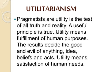 UTILITARIANISM
Pragmatists are utility is the test
of all truth and reality. A useful
principle is true. Utility means
fulfillment of human purposes.
The results decide the good
and evil of anything, idea,
beliefs and acts. Utility means
satisfaction of human needs.
 