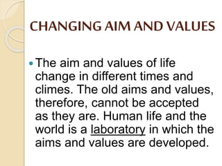 CHANGING AIM AND VALUES
The aim and values of life
change in different times and
climes. The old aims and values,
therefore, cannot be accepted
as they are. Human life and the
world is a laboratory in which the
aims and values are developed.
 