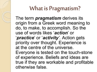 What is Pragmatism?
The term pragmatism derives its
origin from a Greek word meaning to
do, to make, to accomplish. So the
use of words likes ‘action’ or
‘practice’ or ‘activity’. Action gets
priority over thought. Experience is
at the centre of the universe.
Everyone is tested on the touch-stone
of experience. Beliefs and ideas are
true if they are workable and profitable
otherwise false.
 