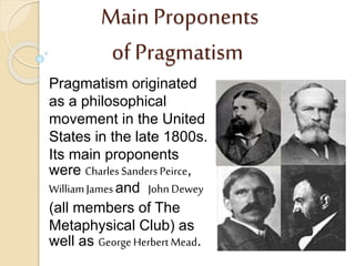 Main Proponents
of Pragmatism
Pragmatism originated
as a philosophical
movement in the United
States in the late 1800s.
Its main proponents
were Charles Sanders Peirce,
WilliamJamesand John Dewey
(all members of The
Metaphysical Club) as
well as George Herbert Mead.
 